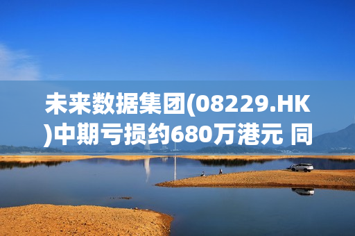 未来数据集团(08229.HK)中期亏损约680万港元 同比收窄30.1%
