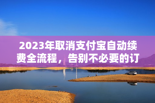 2023年取消支付宝自动续费全流程，告别不必要的订阅费用