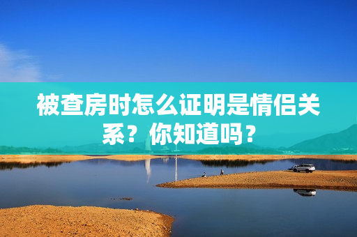 被查房时怎么证明是情侣关系？你知道吗？